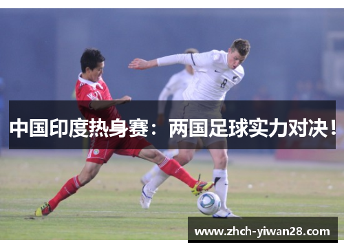 中国印度热身赛:两国足球实力对决!
