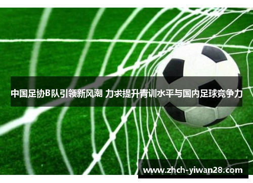 中国足协B队引领新风潮 力求提升青训水平与国内足球竞争力